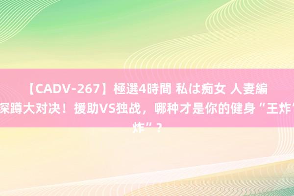 【CADV-267】極選4時間 私は痴女 人妻編 5 深蹲大对决！援助VS独战，哪种才是你的健身“王炸”？