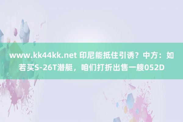 www.kk44kk.net 印尼能抵住引诱？中方：如若买S-26T潜艇，咱们打折出售一艘052D