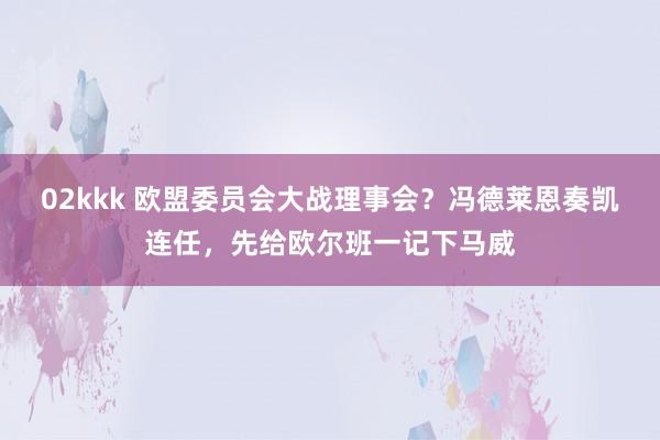 02kkk 欧盟委员会大战理事会？冯德莱恩奏凯连任，先给欧尔班一记下马威