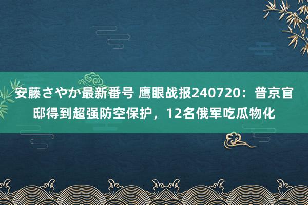 安藤さやか最新番号 鹰眼战报240720：普京官邸得到超强防空保护，12名俄军吃瓜物化