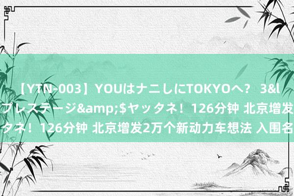 【YTN-003】YOUはナニしにTOKYOへ？ 3</a>2016-11-25プレステージ&$ヤッタネ！126分钟 北京增发2万个新动力车想法 入围名单公布