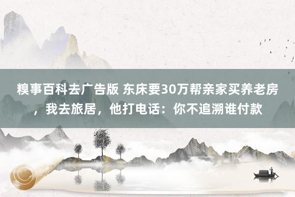 糗事百科去广告版 东床要30万帮亲家买养老房，我去旅居，他打电话：你不追溯谁付款