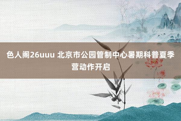 色人阁26uuu 北京市公园管制中心暑期科普夏季营动作开启