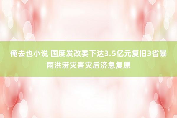 俺去也小说 国度发改委下达3.5亿元复旧3省暴雨洪涝灾害灾后济急复原