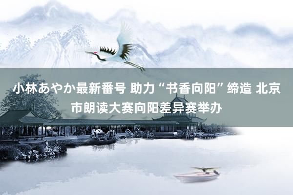 小林あやか最新番号 助力“书香向阳”缔造 北京市朗读大赛向阳差异赛举办