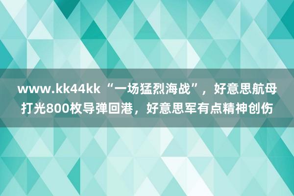 www.kk44kk “一场猛烈海战”，好意思航母打光800枚导弹回港，好意思军有点精神创伤