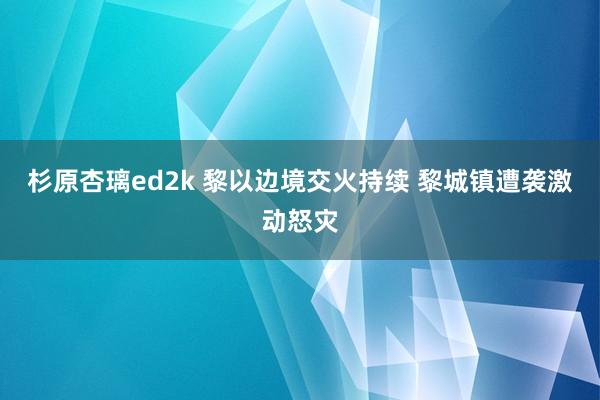 杉原杏璃ed2k 黎以边境交火持续 黎城镇遭袭激动怒灾