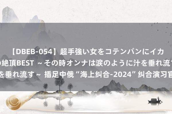 【DBEB-054】超手強い女をコテンパンにイカせまくる！危険な香りの絶頂BEST ～その時オンナは涙のように汁を垂れ流す～ 插足中俄“海上纠合-2024”纠合演习官兵相互参不雅舰艇