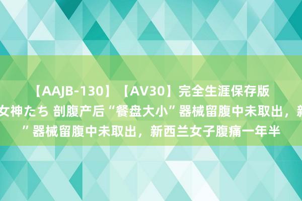 【AAJB-130】【AV30】完全生涯保存版 永遠なる淫舞 美しき女神たち 剖腹产后“餐盘大小”器械留腹中未取出，新西兰女子腹痛一年半