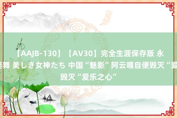 【AAJB-130】【AV30】完全生涯保存版 永遠なる淫舞 美しき女神たち 中国“魅影”阿云嘎自便毁灭“爱乐之心”