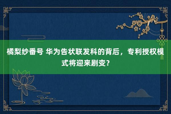 橘梨纱番号 华为告状联发科的背后，专利授权模式将迎来剧变？