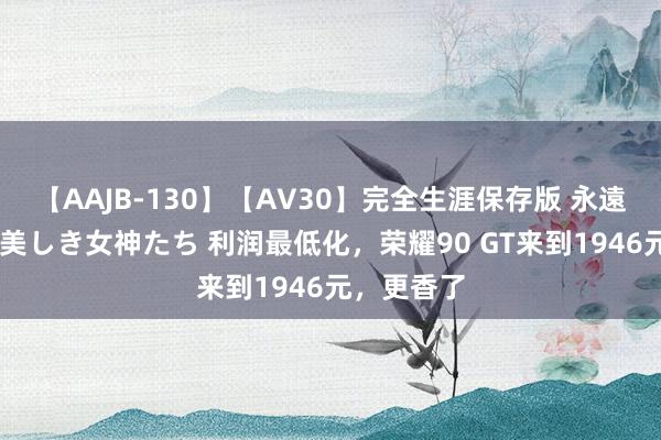 【AAJB-130】【AV30】完全生涯保存版 永遠なる淫舞 美しき女神たち 利润最低化，荣耀90 GT来到1946元，更香了