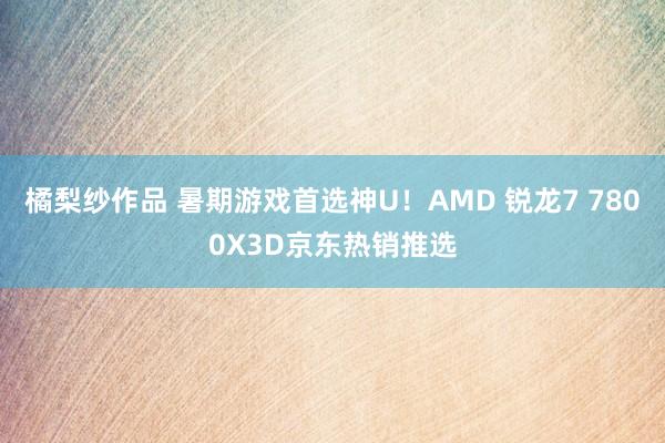 橘梨纱作品 暑期游戏首选神U！AMD 锐龙7 7800X3D京东热销推选