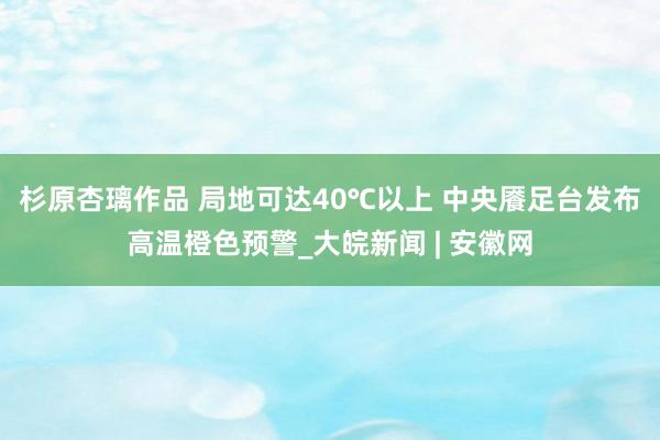 杉原杏璃作品 ﻿局地可达40℃以上 中央餍足台发布高温橙色预警_大皖新闻 | 安徽网