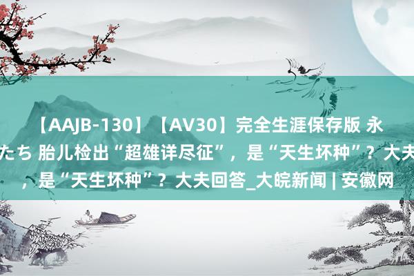 【AAJB-130】【AV30】完全生涯保存版 永遠なる淫舞 美しき女神たち 胎儿检出“超雄详尽征”，是“天生坏种”？大夫回答_大皖新闻 | 安徽网