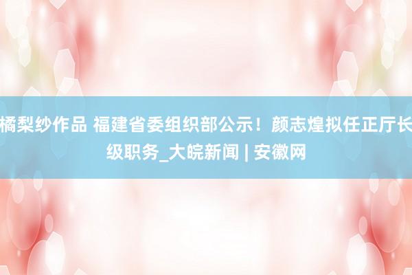 橘梨纱作品 福建省委组织部公示！颜志煌拟任正厅长级职务_大皖新闻 | 安徽网