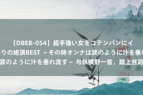 【DBEB-054】超手強い女をコテンパンにイカせまくる！危険な香りの絶頂BEST ～その時オンナは涙のように汁を垂れ流す～ 与纵横野一皆，踏上丝路冒险之旅