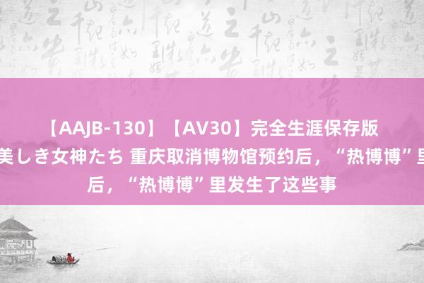 【AAJB-130】【AV30】完全生涯保存版 永遠なる淫舞 美しき女神たち 重庆取消博物馆预约后，“热博博”里发生了这些事