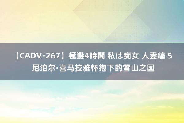 【CADV-267】極選4時間 私は痴女 人妻編 5 尼泊尔·喜马拉雅怀抱下的雪山之国