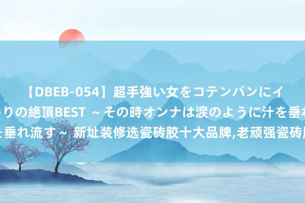 【DBEB-054】超手強い女をコテンパンにイカせまくる！危険な香りの絶頂BEST ～その時オンナは涙のように汁を垂れ流す～ 新址装修选瓷砖胶十大品牌，老顽强瓷砖胶和立邦瓷砖胶对比评测