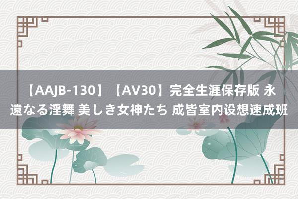 【AAJB-130】【AV30】完全生涯保存版 永遠なる淫舞 美しき女神たち 成皆室内设想速成班