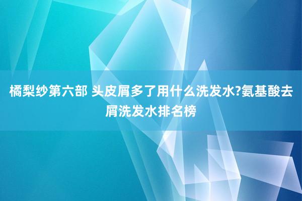 橘梨纱第六部 头皮屑多了用什么洗发水?氨基酸去屑洗发水排名榜