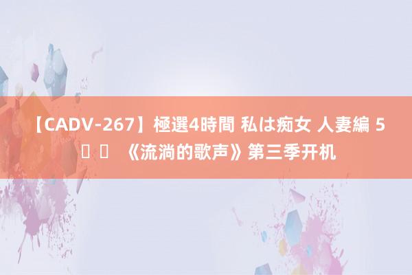 【CADV-267】極選4時間 私は痴女 人妻編 5 		 《流淌的歌声》第三季开机