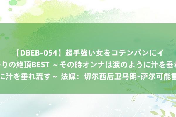 【DBEB-054】超手強い女をコテンパンにイカせまくる！危険な香りの絶頂BEST ～その時オンナは涙のように汁を垂れ流す～ 法媒：切尔西后卫马朗-萨尔可能重返法甲，加盟朗斯