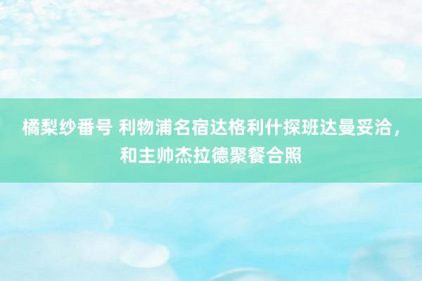 橘梨纱番号 利物浦名宿达格利什探班达曼妥洽，和主帅杰拉德聚餐合照