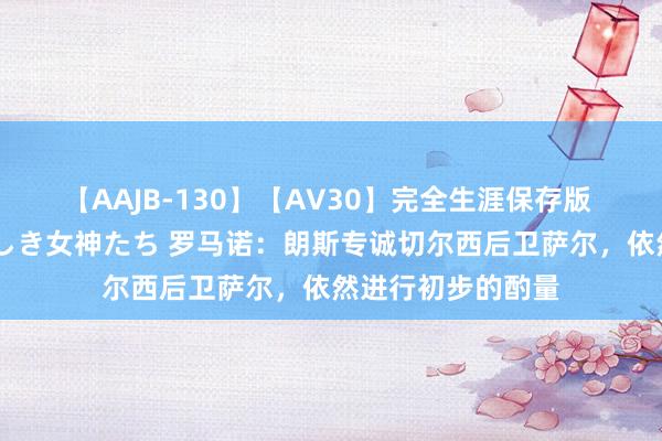 【AAJB-130】【AV30】完全生涯保存版 永遠なる淫舞 美しき女神たち 罗马诺：朗斯专诚切尔西后卫萨尔，依然进行初步的酌量