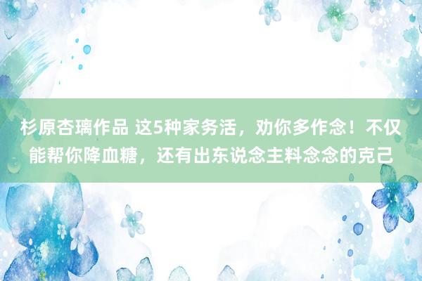 杉原杏璃作品 这5种家务活，劝你多作念！不仅能帮你降血糖，还有出东说念主料念念的克己