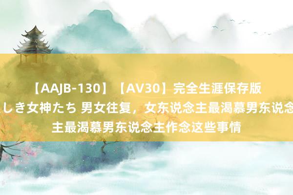 【AAJB-130】【AV30】完全生涯保存版 永遠なる淫舞 美しき女神たち 男女往复，女东说念主最渴慕男东说念主作念这些事情