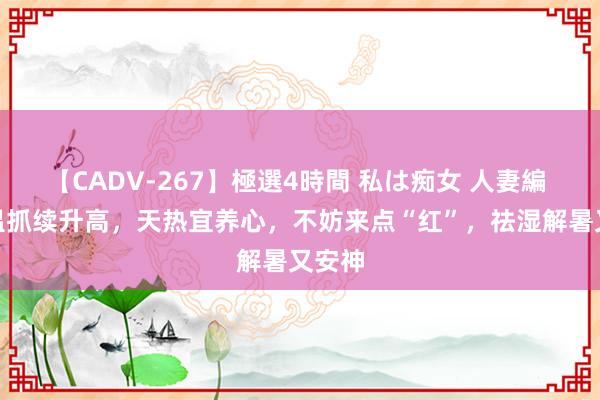 【CADV-267】極選4時間 私は痴女 人妻編 5 气温抓续升高，天热宜养心，不妨来点“红”，祛湿解暑又安神