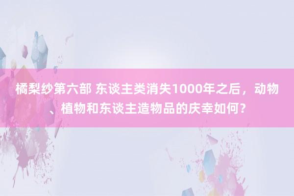 橘梨纱第六部 东谈主类消失1000年之后，动物、植物和东谈主造物品的庆幸如何？