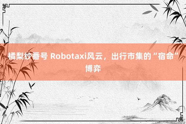 橘梨纱番号 Robotaxi风云，出行市集的“宿命”博弈