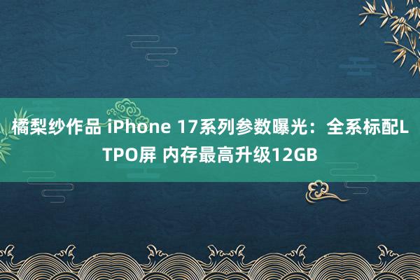 橘梨纱作品 iPhone 17系列参数曝光：全系标配LTPO屏 内存最高升级12GB