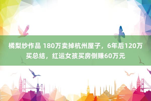 橘梨纱作品 180万卖掉杭州屋子，6年后120万买总结，红运女孩买房倒赚60万元