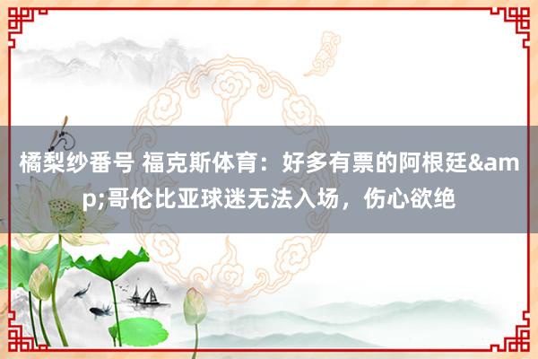 橘梨纱番号 福克斯体育：好多有票的阿根廷&哥伦比亚球迷无法入场，伤心欲绝