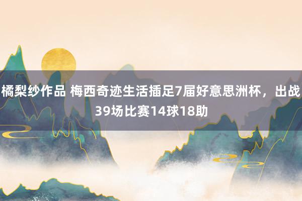 橘梨纱作品 梅西奇迹生活插足7届好意思洲杯，出战39场比赛14球18助