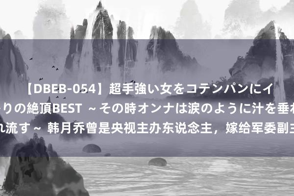 【DBEB-054】超手強い女をコテンパンにイカせまくる！危険な香りの絶頂BEST ～その時オンナは涙のように汁を垂れ流す～ 韩月乔曾是央视主办东说念主，嫁给军委副主席之子，离异后成盛名画家