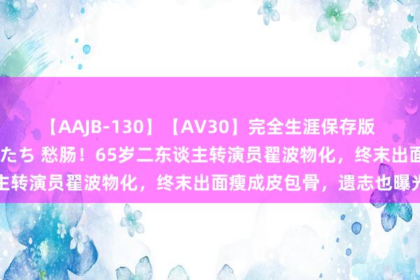 【AAJB-130】【AV30】完全生涯保存版 永遠なる淫舞 美しき女神たち 愁肠！65岁二东谈主转演员翟波物化，终末出面瘦成皮包骨，遗志也曝光