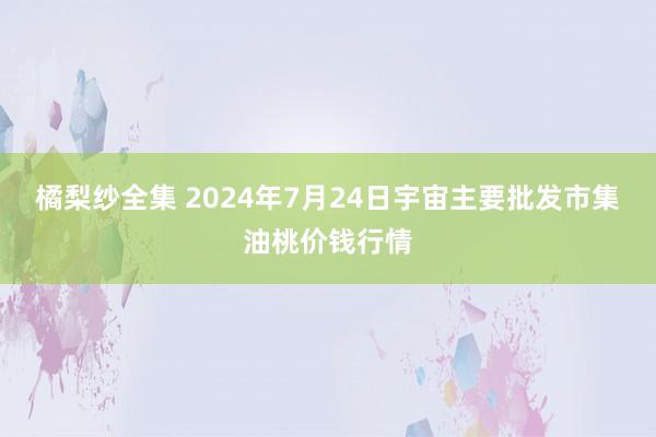 橘梨纱全集 2024年7月24日宇宙主要批发市集油桃价钱行情