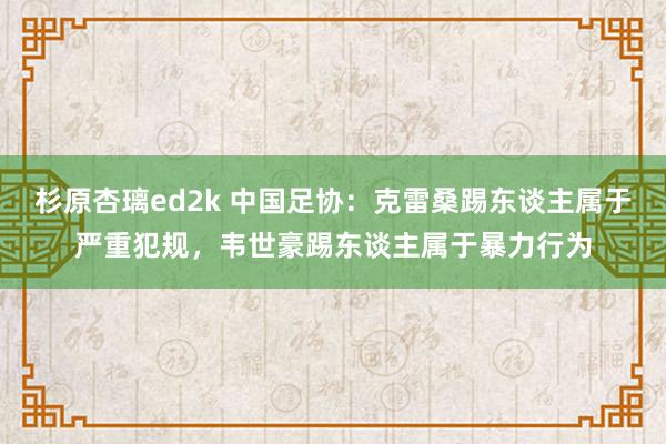 杉原杏璃ed2k 中国足协：克雷桑踢东谈主属于严重犯规，韦世豪踢东谈主属于暴力行为