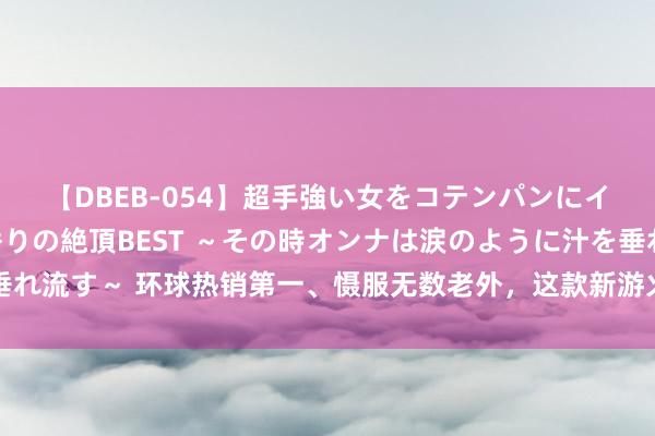 【DBEB-054】超手強い女をコテンパンにイカせまくる！危険な香りの絶頂BEST ～その時オンナは涙のように汁を垂れ流す～ 环球热销第一、慑服无数老外，这款新游火到国内后，主播坐不住了