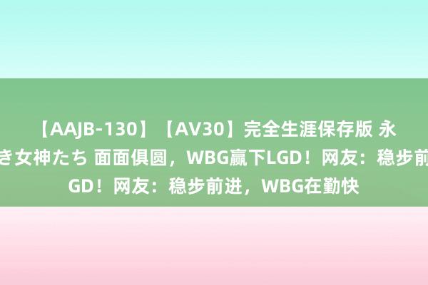 【AAJB-130】【AV30】完全生涯保存版 永遠なる淫舞 美しき女神たち 面面俱圆，WBG赢下LGD！网友：稳步前进，WBG在勤快