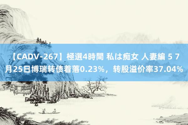 【CADV-267】極選4時間 私は痴女 人妻編 5 7月25日博瑞转债着落0.23%，转股溢价率37.04%