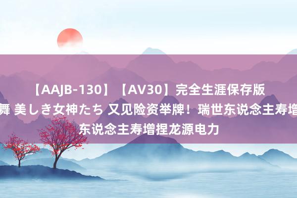 【AAJB-130】【AV30】完全生涯保存版 永遠なる淫舞 美しき女神たち 又见险资举牌！瑞世东说念主寿增捏龙源电力