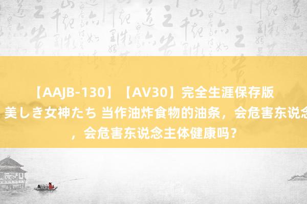 【AAJB-130】【AV30】完全生涯保存版 永遠なる淫舞 美しき女神たち 当作油炸食物的油条，会危害东说念主体健康吗？