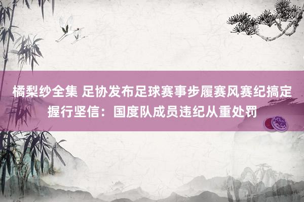 橘梨纱全集 足协发布足球赛事步履赛风赛纪搞定握行坚信：国度队成员违纪从重处罚