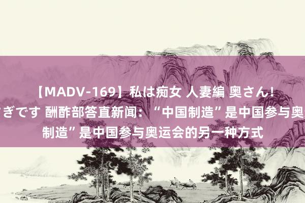 【MADV-169】私は痴女 人妻編 奥さん！股間の刺激が強すぎです 酬酢部答直新闻：“中国制造”是中国参与奥运会的另一种方式